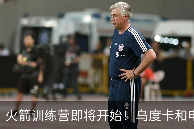 火箭训练营即将开始！乌度卡&申京&KD压力山大将被重点审视